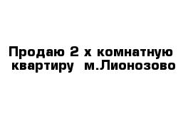 Продаю 2-х комнатную  квартиру  м.Лионозово